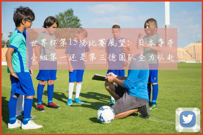 世界杯第15场比赛展望：日本争夺小组第一还是第三德国队全力以赴不轻言放水
