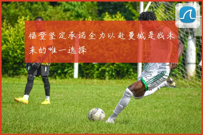 福登坚定承诺全力以赴曼城是我未来的唯一选择