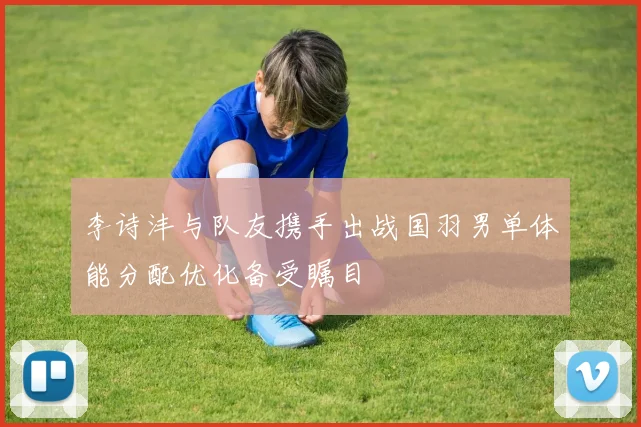 李诗沣与队友携手出战国羽男单体能分配优化备受瞩目