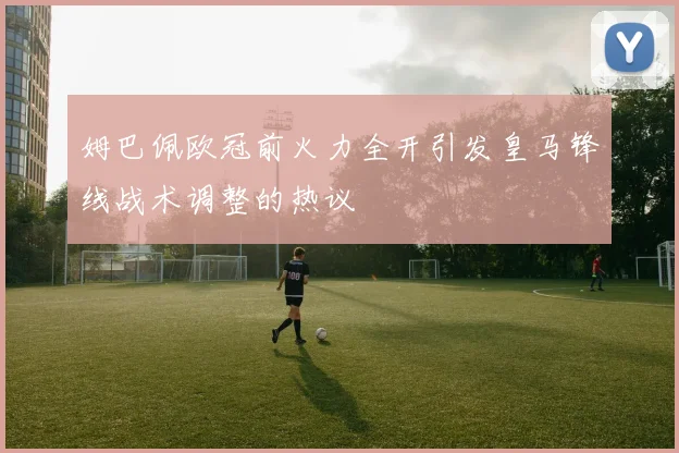 姆巴佩欧冠前火力全开引发皇马锋线战术调整的热议