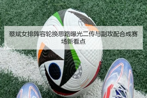 蔡斌女排阵容轮换思路曝光二传与副攻配合成赛场新看点